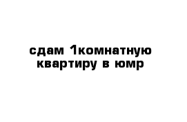 сдам 1комнатную квартиру в юмр